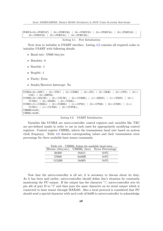 Iman AMIRTAHERI: Design RS485 Interface & DOT Code Scanner Software
PORTA=(0<<PORTA7) | (0<<PORTA6) | (0<<PORTA5) | (0<<PORTA4) | (0<<PORTA3) |
(0<<PORTA2) | (0<<PORTA1) | (0<<PORTA0) ;
Listing 4.1. Port Initialization
Next item to initialize is USART interface. Listing 4.2 contains all required codes to
initialize USART with following details.
• Baud rate: 57600 bits/sec
• Databits: 8
• Startbit: 1
• Stopbit: 1
• Parity: Even
• Sender/Receiver Interrupt: No
UCSRA=(0<<RXC) | (0<<TXC) | (0<<UDRE) | (0<<FE) | (0<<DOR) | (0<<UPE) | (0<<
U2X) | (0<<MPCM) ;
2 UCSRB=(0<<RXCIE) | (0<<TXCIE) | (0<<UDRIE) | (1<<RXEN) | (1<<TXEN) | (0<<
UCSZ2) | (0<<RXB8) | (0<<TXB8) ;
UCSRC=(1<<URSEL) | (0<<UMSEL) | (1<<UPM1) | (0<<UPM0) | (0<<USBS) | (1<<
UCSZ1) | (1<<UCSZ0) | (0<<UCPOL) ;
4 UBRRH=0x00 ;
UBRRL=0x0B ;
Listing 4.2. USART Initialization
Variables like UCSRA are micro-controller control registers and variables like TXC
are pre-defined masks in order to use in such cases for appropriately modifying control
registers. Control register UBRRL, selects the transmission baud rate based on system
clock frequency. Table 4.6 denotes corresponding values and their transmission error
percentage for three available laser sensor commands.
Table 4.6. UBRRL Values for available baud rates
Bitrate (bits/sec) UBRRL (hex) Error Percentage
38400 0x011 0.0%
57600 0x00B 0.0%
115200 0x005 0.0%
Now that the micro-controller is all set, it is necessary to discuss about its duty.
As it has been said earlier, micro-controller should define line’s situation by constantly
monitoring the PC output. If the output has the character ":", micro-controller sets its
pin #6 of port D to "1" and then puts the same character on its serial output which is
connected to laser sensor through MAX485. Also a local protocol is considered that PC
should send a special character with ascii code of 0x0B to micro-controller to acknowledge
28
 