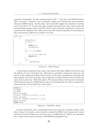4 – Communication Interface
command termination. So each command starts with ":" and ends with 0x0B character.
After receiving ":" character, micro-controller outputs the received data till termination
character (0x0B) receipt. At this point, micro-controller toggles line situation by setting
port D pin #6 to "0". In this way, after enough processing time, laser sensor sends the
corresponding response back to the PC without micro-controller interference. Listing 4.3
contains above explained code. Since micro-controller should constantly run this program,
this code portion is placed in an always true loop.
1 while (1)
{
3 ch=getchar () ;
i f ( ch==’ : ’ )
5 {
PORTD.6=1;
7 putchar ( ch ) ;
}
9 e l s e i f ( ch==0x0B)
{
11 f o r ( i =0; i <100; i++);
PORTD.6=0;
13 }
e l s e
15 putchar ( ch ) ;
}
Listing 4.3. Main Program
As previously mentioned, laser sensor can operate with three different baud rates and
the default one is not the fastest one. Although it is possible to change the baud rate and
store it in the configuration flash of laser sensor, for the sake of maintenance and plug and
play integrity, the micro-controller code is designed to change baud rate to the fastest one
upon system power up. With this option, PC program always send required commands
with baud rate equal to 115200 bits/sec and micro-controller has the duty to change laser
sensor and also its own baud rate at first place.
PORTD.6=1;
2 cr=0x0D ;
cn=0x0A ;
4 delay_ms (2000) ;
p r i n t f ( " :01W010 ; 0 ; ∗∗∗∗%c%c " , cr , cn ) ;
6 delay_ms (100) ;
p r i n t f ( " :01W006 ; 2 ; ∗∗∗∗%c%c " , cr , cn ) ;
8 delay_ms (100) ;
UBRRL=0x05 ;
Listing 4.4. Baud Rate Adjust
In this code portion, first, communication line gets ready for command transfer, then
after a delay of 2 seconds, micro-controller unlocks the RS485 lock, changes laser sensor
baud rate and then changes its own baud rate to 115200 bits/sec. Delays are considered
due to laser sensor power up latency and MAX485 propagation time.
29
 