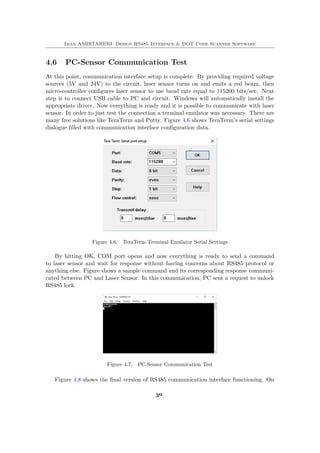 Iman AMIRTAHERI: Design RS485 Interface & DOT Code Scanner Software
4.6 PC-Sensor Communication Test
At this point, communication interface setup is complete. By providing required voltage
sources (5V and 24V) to the circuit, laser sensor turns on and emits a red beam, then
micro-controller configures laser sensor to use baud rate equal to 115200 bits/sec. Next
step is to connect USB cable to PC and circuit. Windows will automatically install the
appropriate driver. Now everything is ready and it is possible to communicate with laser
sensor. In order to just test the connection a terminal emulator was necessary. There are
many free solutions like TeraTerm and Putty. Figure 4.6 shows TeraTerm’s serial settings
dialogue filled with communication interface configuration data.
Figure 4.6. TeraTerm Terminal Emulator Serial Settings
By hitting OK, COM port opens and now everything is ready to send a command
to laser sensor and wait for response without having concerns about RS485 protocol or
anything else. Figure shows a sample command and its corresponding response communi-
cated between PC and Laser Sensor. In this communication, PC sent a request to unlock
RS485 lock.
Figure 4.7. PC-Sensor Communication Test
Figure 4.8 shows the final version of RS485 communication interface functioning. On
30
 