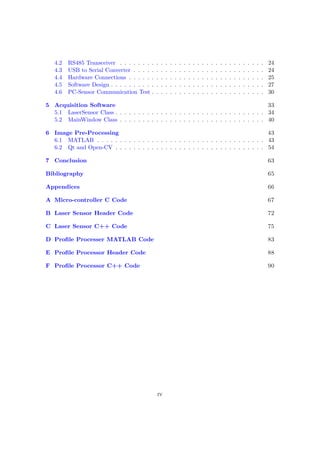 4.2 RS485 Transceiver . . . . . . . . . . . . . . . . . . . . . . . . . . . . . . . . 24
4.3 USB to Serial Converter . . . . . . . . . . . . . . . . . . . . . . . . . . . . . 24
4.4 Hardware Connections . . . . . . . . . . . . . . . . . . . . . . . . . . . . . . 25
4.5 Software Design . . . . . . . . . . . . . . . . . . . . . . . . . . . . . . . . . . 27
4.6 PC-Sensor Communication Test . . . . . . . . . . . . . . . . . . . . . . . . . 30
5 Acquisition Software 33
5.1 LaserSensor Class . . . . . . . . . . . . . . . . . . . . . . . . . . . . . . . . . 34
5.2 MainWindow Class . . . . . . . . . . . . . . . . . . . . . . . . . . . . . . . . 40
6 Image Pre-Processing 43
6.1 MATLAB . . . . . . . . . . . . . . . . . . . . . . . . . . . . . . . . . . . . . 43
6.2 Qt and Open-CV . . . . . . . . . . . . . . . . . . . . . . . . . . . . . . . . . 54
7 Conclusion 63
Bibliography 65
Appendices 66
A Micro-controller C Code 67
B Laser Sensor Header Code 72
C Laser Sensor C++ Code 75
D Profile Processer MATLAB Code 83
E Profile Processor Header Code 88
F Profile Processor C++ Code 90
iv
 