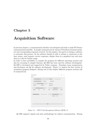 Chapter 5
Acquisition Software
In previous chapter, a communication interface was designed and built to make PC-Sensor
communications possible. A sample command sent by means of TeraTerm terminal emula-
tor and corresponding responses received. In this chapter, the goal is to design a software
to automate this process. So the software should be able to initiate a connection to the
laser sensor, send requests, receive responses, display them in a graphical way and store
them in a file for further usage.
In order to have possibility to compile the program for different operating systems and
also for accessing to simpler features, Qt IDE has been used for software development.
Qt IDE is developed and supported by Nokia company. Nowadays many programmers
and developers use Qt for software development. Figure 5.1 depicts the first version of
acquisition program designed. During rest of this chapter different program sections will
be analyzed.[12]
Figure 5.1. DOT Code Recognition Software (DCR) v1
Qt IDE supports signals and slots methodology for objects communication. During
33
 