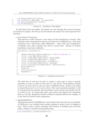 Iman AMIRTAHERI: Design RS485 Interface & DOT Code Scanner Software
void DiagnoseMode ( bool Switch ) ;
30 void P r o f i l e ( int Xpos [ 3 0 0 ] , int Zpos [ 3 0 0 ] ) ;
void SensorTimedOut ( bool Switch ) ;
32 void ProfileReady () ;
Listing 5.2. LaserSensor Class Signals
So with these slots and signals, all requests are sent through slots and all responses
are emitted via signals. Now lets go into the details and analyze the most important slots
functions.
• Laser Sensor Constructor:
This function is called whenever a new object of class LaserSensor is created. This
initializes serial communication and sets its baud rate to 115200 bits/sec. This serial
connection uses a Qt library called "QtSerial.h". After serial port initialization,
it initialize some other variables that will be covered later. Listing 5.3 denotes
LaserSensor constructor definition.
LaserSensor : : LaserSensor ()
2 {
qRegisterMetaType<QVector<QString> >(" QVector<QString>" ) ;
4 s e r i a l = new QSerialPort ( t h i s ) ;
s e r i a l −>setBaudRate ( QSerialPort : : Baud115200 ) ;
6 s e r i a l −>setDataBits ( QSerialPort : : Data8 ) ;
s e r i a l −>setParity ( QSerialPort : : EvenParity ) ;
8 s e r i a l −>setStopBits ( QSerialPort : : OneStop ) ;
s e r i a l −>setFlowControl ( QSerialPort : : NoFlowControl ) ;
10 DeviceAddress =1;
Yindex=0;
12 f i l e c r e a t e d=f a l s e ;
SampleNo=" 1 " ;
14 }
Listing 5.3. LaserSensor Constructor
The third line of code has the duty to register a meta type in order to provide
possibility to move an object of this class to a new thread. DeviceAddress variable
is always one since there is only one sensor in RS485 network. Yindex is the index
of scanned lines and it is set to zero at first. After each successful acquisition it will
be automatically incremented. filecreated flag is used to check if the profile text file
is created or not. In read profile mode, laser sensor class should store acquisition
data in a text file. SampleNo variable is defined to identify different tire samples. It
is just there for further result comparisons.
• FindAvailablePorts
This function scans for all COM ports, then removes those ones that are not available.
A COM port is not available when another program is using it and it is flagged as
busy. Then it emits a signal containing total number of available ports and their
names. Listing 5.4 denotes corresponding codes.
void LaserSensor : : FindAvailablePorts ()
36
 