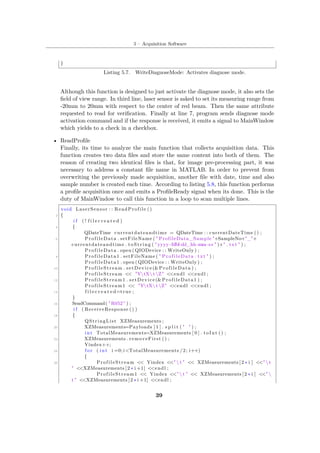 5 – Acquisition Software
}
Listing 5.7. WriteDiagnoseMode: Activates diagnose mode.
Although this function is designed to just activate the diagnose mode, it also sets the
field of view range. In third line, laser sensor is asked to set its measuring range from
-20mm to 20mm with respect to the center of red beam. Then the same attribute
requested to read for verification. Finally at line 7, program sends diagnose mode
activation command and if the response is received, it emits a signal to MainWindow
which yields to a check in a checkbox.
• ReadProfile
Finally, its time to analyze the main function that collects acquisition data. This
function creates two data files and store the same content into both of them. The
reason of creating two identical files is that, for image pre-processing part, it was
necessary to address a constant file name in MATLAB. In order to prevent from
overwriting the previously made acquisition, another file with date, time and also
sample number is created each time. According to listing 5.8, this function performs
a profile acquisition once and emits a ProfileReady signal when its done. This is the
duty of MainWindow to call this function in a loop to scan multiple lines.
void LaserSensor : : ReadProfile ()
2 {
i f ( ! f i l e c r e a t e d )
4 {
QDateTime currentdateandtime = QDateTime : : currentDateTime () ;
6 ProfileData . setFileName ( " ProfileData_Sample "+SampleNo+"_"+
currentdateandtime . toString ( " yyyy−MM−dd_hh−mm−ss " )+" . txt " ) ;
ProfileData . open ( QIODevice : : WriteOnly ) ;
8 ProfileData1 . setFileName ( " ProfileData . txt " ) ;
ProfileData1 . open ( QIODevice : : WriteOnly ) ;
10 ProfileStream . setDevice(&ProfileData ) ;
ProfileStream << "YtX t Z" <<endl <<endl ;
12 ProfileStream1 . setDevice(&ProfileData1 ) ;
ProfileStream1 << "YtX t Z" <<endl <<endl ;
14 f i l e c r e a t e d=true ;
}
16 SendCommand( "R052" ) ;
i f ( ReceiveResponse () )
18 {
QStringList XZMeasurements ;
20 XZMeasurements=Payloads [ 1 ] . s p l i t ( " " ) ;
int TotalMeasurements=XZMeasurements [ 0 ] . toInt () ;
22 XZMeasurements . removeFirst () ;
Yindex++;
24 f o r ( int i =0; i<TotalMeasurements /2; i++)
{
26 ProfileStream << Yindex <<"  t " << XZMeasurements [2 ∗ i ] <<"  t
" <<XZMeasurements [2 ∗ i +1] <<endl ;
ProfileStream1 << Yindex <<"  t " << XZMeasurements [2 ∗ i ] <<" 
t " <<XZMeasurements [2 ∗ i +1] <<endl ;
39
 