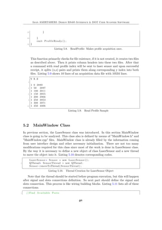 Iman AMIRTAHERI: Design RS485 Interface & DOT Code Scanner Software
28 }
30 }
emit ProfileReady () ;
32 }
Listing 5.8. ReadProfile: Makes profile acquisition once.
This function primarily checks for file existence, if it is not created, it creates two files
as described above. Then it prints column headers into these two files. After that
a command with read profile index will be sent to laser sensor and upon successful
receipt, it splits (x,z) pairs and prints them along corresponding y index into both
files. Listing 5.9 shows 10 lines of an acquisition data file with 10534 lines.
Y X Z
2
1 0 3889
4 1 50 3897
1 100 3911
6 1 150 3955
1 200 3966
8 1 250 3953
1 300 3971
10 1 350 4006
Listing 5.9. Read Profile Sample
5.2 MainWindow Class
In previous section, the LaserSensor class was introduced. In this section MainWindow
class is going to be analyzed. This class also is defined by means of "MainWindow.h" and
"MainWindow.cpp" files. MainWindow class is already filled by the information coming
from user interface design and other necessary initialization. There are not too many
modifications required for this class since most of the work is done in LaserSensor class.
By the way it is necessary to define a new object of class LaserSensor and a new thread
to move the object into it. Listing 5.10 denotes corresponding codes.
LaserSensor ∗ Sensor = new LaserSensor () ;
2 QThread∗ SensorThread = new QThread ;
Sensor−>moveToThread( SensorThread ) ;
Listing 5.10. Thread Creation for LaserSensor Object
Note that the thread should be started before program execution, but this will happen
after signal and slots connections definition. So next part should define the signal and
slots connection. This process is like wiring building blocks. Listing 5.11 lists all of these
connections.
1 //Find Available Ports
40
 
