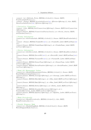 5 – Acquisition Software
connect ( ui−>Refresh_Ports ,SIGNAL( c l i c k e d () ) , Sensor ,SLOT(
FindAvailablePorts () ) ) ;
3 connect ( Sensor ,SIGNAL( AvailablePorts ( int , QVector<QString >)) , this ,SLOT(
ShowAvailablePorts ( int , QVector<QString >)) ) ;
5 // I n i t i a l i z e Connection
connect ( this ,SIGNAL( InitConnection ( QString ) ) , Sensor ,SLOT( InitConnection
( QString ) ) ) ;
7 connect ( Sensor ,SIGNAL( ConnectionStatus ( bool ) ) , ui−>Serial_Status ,SLOT(
setChecked ( bool ) ) ) ;
9 //Vendor Information
connect ( ui−>GetVendorInfo ,SIGNAL( c l i c k e d () ) , Sensor ,SLOT( ReadVendorInfo ()
) ) ;
11 connect ( Sensor ,SIGNAL( VendorID ( int ) ) , ui−>VendorID_Label ,SLOT(setNum( int
) ) ) ;
connect ( Sensor ,SIGNAL(VendorName( QString ) ) , ui−>VendorName_Label ,SLOT(
setText ( QString ) ) ) ;
13
// Device Information
15 connect ( ui−>GetDeviceInfo ,SIGNAL( c l i c k e d () ) , Sensor ,SLOT( ReadDeviceInfo ()
) ) ;
connect ( Sensor ,SIGNAL( DeviceID ( int ) ) , ui−>DeviceID_Label ,SLOT(setNum( int )
) ) ;
17 connect ( Sensor ,SIGNAL( VariantID ( int ) ) , ui−>VariantID_Label ,SLOT(setNum(
int ) ) ) ;
connect ( Sensor ,SIGNAL( SensorType ( QString ) ) , ui−>SensorType_Label ,SLOT(
setText ( QString ) ) ) ;
19 connect ( Sensor ,SIGNAL( SerialNumber ( QString ) ) , ui−>SerialNumber_Label ,SLOT
( setText ( QString ) ) ) ;
21 //Read All Measurement Values
connect ( ui−>ReadAllMeasurementValues ,SIGNAL( c l i c k e d () ) , Sensor ,SLOT(
ReadAllMeasurementValues () ) ) ;
23 connect ( Sensor ,SIGNAL( Average ( QString ) ) , ui−>Average_Label ,SLOT( setText (
QString ) ) ) ;
connect ( Sensor ,SIGNAL(Min( QString ) ) , ui−>Min_Label ,SLOT( setText ( QString ) )
) ;
25 connect ( Sensor ,SIGNAL(Max( QString ) ) , ui−>Max_Label ,SLOT( setText ( QString ) )
) ;
connect ( Sensor ,SIGNAL( Delta ( QString ) ) , ui−>Delta_Label ,SLOT( setText (
QString ) ) ) ;
27 connect ( Sensor ,SIGNAL( StandardDeviation ( QString ) ) , ui−>
StandardDeviation_Label ,SLOT( setText ( QString ) ) ) ;
connect ( Sensor ,SIGNAL( Quality ( QString ) ) , ui−>Quality_Label ,SLOT( setText (
QString ) ) ) ;
29
//Read P e r i o d i c a l l y
31 connect ( ui−>ReadPeriodically ,SIGNAL( c l i c k e d () ) , this ,SLOT(
ReadPeriodically () ) ) ;
33 // Enable Diagnose Mode
connect ( ui−>EnableDiagMode ,SIGNAL( c l i c k e d ( bool ) ) , Sensor ,SLOT(
WriteDiagnoseMode ( bool ) ) ) ;
41
 