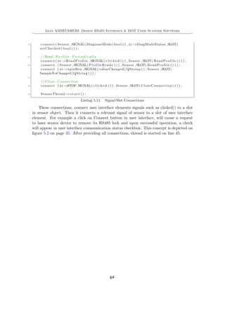 Iman AMIRTAHERI: Design RS485 Interface & DOT Code Scanner Software
35 connect ( Sensor ,SIGNAL( DiagnoseMode ( bool ) ) , ui−>DiagModeStatus ,SLOT(
setChecked ( bool ) ) ) ;
37 //Read P r o f i l e P e r i o d i c a l l y
connect ( ui−>ReadProfile ,SIGNAL( c l i c k e d () ) , Sensor ,SLOT( ReadProfile () ) ) ;
39 connect ( Sensor ,SIGNAL( ProfileReady () ) , Sensor ,SLOT( ReadProfile () ) ) ;
connect ( ui−>spinBox ,SIGNAL( valueChanged ( QString ) ) , Sensor ,SLOT(
SampleNoChanged ( QString ) ) ) ;
41
// Close Connection
43 connect ( ui−>STOP,SIGNAL( c l i c k e d () ) , Sensor ,SLOT( CloseConnection () ) ) ;
45 SensorThread−>s t a r t () ;
Listing 5.11. Signal-Slot Connections
These connections, connect user interface elements signals such as clicked() to a slot
in sensor object. Then it connects a relevant signal of sensor to a slot of user interface
element. For example a click on Connect button in user interface, will cause a request
to laser sensor device to remove its RS485 lock and upon successful operation, a check
will appear in user interface communication status checkbox. This concept is depicted on
figure 5.2 on page 35. After providing all connections, thread is started on line 45.
42
 