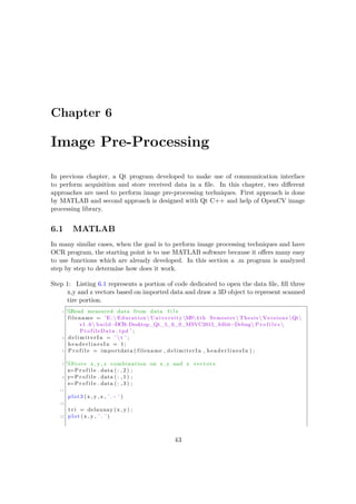 Chapter 6
Image Pre-Processing
In previous chapter, a Qt program developed to make use of communication interface
to perform acquisition and store received data in a file. In this chapter, two different
approaches are used to perform image pre-processing techniques. First approach is done
by MATLAB and second approach is designed with Qt C++ and help of OpenCV image
processing library.
6.1 MATLAB
In many similar cases, when the goal is to perform image processing techniques and have
OCR program, the starting point is to use MATLAB software because it offers many easy
to use functions which are already developed. In this section a .m program is analyzed
step by step to determine how does it work.
Step 1: Listing 6.1 represents a portion of code dedicated to open the data file, fill three
x,y and z vectors based on imported data and draw a 3D object to represent scanned
tire portion.
1 %Read measured data from data f i l e
filename = ’E: Education University MS4 th Semester  Thesis  Versions Qt
v1 .6 build−DCR−Desktop_Qt_5_6_0_MSVC2015_64bit−Debug P r o f i l e s 
ProfileData . tpd ’ ;
3 d e l i m i t e r I n = ’  t ’ ;
headerlinesIn = 1;
5 P r o f i l e = importdata ( filename , delimiterIn , headerlinesIn ) ;
7 %Store x , y , z combination on x , y and z vectors
x=P r o f i l e . data ( : , 2 ) ;
9 y=P r o f i l e . data ( : , 1 ) ;
z=P r o f i l e . data ( : , 3 ) ;
11
plot3 (x , y , z , ’.− ’ )
13
t r i = delaunay (x , y) ;
15 plot (x , y , ’ . ’ )
43
 