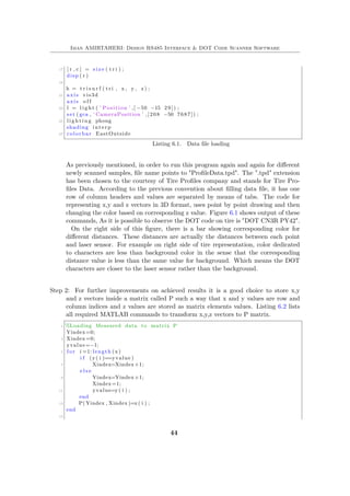 Iman AMIRTAHERI: Design RS485 Interface & DOT Code Scanner Software
17 [ r , c ] = s i z e ( t r i ) ;
disp ( r )
19
h = t r i s u r f ( t r i , x , y , z ) ;
21 axis vis3d
axis o f f
23 l = l i g h t ( ’ Position ’ ,[ −50 −15 29 ] ) ;
set ( gca , ’ CameraPosition ’ ,[208 −50 7687]) ;
25 l i g h t i n g phong
shading interp
27 colorbar EastOutside
Listing 6.1. Data file loading
As previously mentioned, in order to run this program again and again for different
newly scanned samples, file name points to "ProfileData.tpd". The ".tpd" extension
has been chosen to the courtesy of Tire Profiles company and stands for Tire Pro-
files Data. According to the previous convention about filling data file, it has one
row of column headers and values are separated by means of tabs. The code for
representing x,y and z vectors in 3D format, uses point by point drawing and then
changing the color based on corresponding z value. Figure 6.1 shows output of these
commands, As it is possible to observe the DOT code on tire is "DOT CN3R PY42".
On the right side of this figure, there is a bar showing corresponding color for
different distances. These distances are actually the distances between each point
and laser sensor. For example on right side of tire representation, color dedicated
to characters are less than background color in the sense that the corresponding
distance value is less than the same value for background. Which means the DOT
characters are closer to the laser sensor rather than the background.
Step 2: For further improvements on achieved results it is a good choice to store x,y
and z vectors inside a matrix called P such a way that x and y values are row and
column indices and z values are stored as matrix elements values. Listing 6.2 lists
all required MATLAB commands to transform x,y,z vectors to P matrix.
1 %Loading Measured data to matrix P
Yindex=0;
3 Xindex=0;
yvalue=−1;
5 f o r i =1: length (x)
i f (y( i )==yvalue )
7 Xindex=Xindex+1;
e l s e
9 Yindex=Yindex+1;
Xindex=1;
11 yvalue=y( i ) ;
end
13 P( Yindex , Xindex )=z ( i ) ;
end
15
44
 
