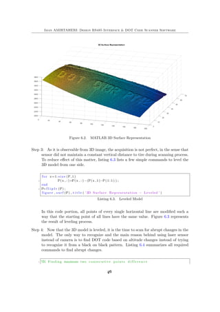 Iman AMIRTAHERI: Design RS485 Interface & DOT Code Scanner Software
Figure 6.2. MATLAB 3D Surface Representation
Step 3: As it is observable from 3D image, the acquisition is not perfect, in the sense that
sensor did not maintain a constant vertical distance to tire during scanning process.
To reduce effect of this matter, listing 6.3 lists a few simple commands to level the
3D model from one side.
f o r x=1: s i z e (P, 1 )
2 P(x , : )=P(x , : ) −(P(x , 1 )−P( 1 : 1 ) ) ;
end
4 P=f l i p l r (P) ;
figure , s u r f (P) , t i t l e ( ’ 3D Surface Representation − Leveled ’ )
Listing 6.3. Leveled Model
In this code portion, all points of every single horizontal line are modified such a
way that the starting point of all lines have the same value. Figure 6.3 represents
the result of leveling process.
Step 4: Now that the 3D model is leveled, it is the time to scan for abrupt changes in the
model. The only way to recognize and the main reason behind using laser sensor
instead of camera is to find DOT code based on altitude changes instead of trying
to recognize it from a black on black pattern. Listing 6.4 summarizes all required
commands to find abrupt changes.
1 %% Finding maximum two consecutive points d i f f e r e n c e
46
 