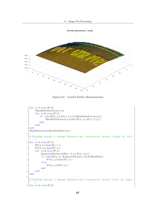 6 – Image Pre-Processing
Figure 6.3. Leveled Surface Representation
f o r y=1: s i z e (P, 2 )
3 MaxDeltaVector (y) =0;
f o r x=2: s i z e (P, 1 )
5 i f ( abs (P(x , y)−P(x−1,y) )>MaxDeltaVector (y) )
MaxDeltaVector (y)=abs (P(x , y)−P(x−1,y) ) ;
7 end
end
9 end
MaxDelta=max( MaxDeltaVector ) ;
11
% Finding abrupt z change between two consectuive points ( r i g h t to l e f t
)
13 f o r y=1: s i z e (P, 2 )
P1(1 , y)=min(P( : ) ) ;
15 P1(2 , y)=min(P( : ) ) ;
f o r x=3: s i z e (P, 1 )
17 ExpectedValue=2∗P(x−1,y)−P(x−2,y) ;
i f ( abs (P(x , y)−ExpectedValue ) <0.3∗MaxDelta )
19 P1(x , y)=min(P( : ) ) ;
e l s e
21 P1(x , y)=P(x , y) ;
end
23 end
end
25
% Finding abrupt z change between two consectuive points ( l e f t to r i g h t
)
27 f o r y=1: s i z e (P, 2 )
47
 