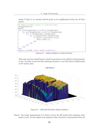 6 – Image Pre-Processing
points if there is an already selected point in its neighborhood with size of three
points.
1 % Adding neighbor points to c o l l e c t e d data
NeighborSize =3;
3 P2=P1 ;
f o r y=1+NeighborSize : s i z e (P, 2 )−NeighborSize
5 f o r x=1+NeighborSize : s i z e (P, 1 )−NeighborSize
f o r i=−NeighborSize : NeighborSize
7 f o r j=−NeighborSize : NeighborSize
i f (P1(x+i , y+j )==P(x+i , y+j ) )
9 P2(x , y)=P(x , y) ;
end
11 end
end
13 end
end
15 figure , s u r f (P2) , t i t l e ( ’Added neighbours ’ )
Listing 6.5. Adding Neighbors to Selected Points
This code uses four nested loops to check if a point has to be added to selected points
or not. In order to prevent from selecting all points, a new P2 matrix is filled based
on P1 matrix data.
Figure 6.5. MATLAB 3D Model Added Neighbors
Step 6: For image segmentation it is better to have the 3D model with miinmum value
equal to zero. In this simple step minimum value of matrix is decremented from all
49
 