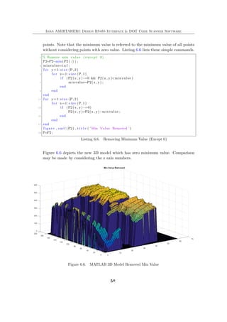 Iman AMIRTAHERI: Design RS485 Interface & DOT Code Scanner Software
points. Note that the minimum value is referred to the minimum value of all points
without considering points with zero value. Listing 6.6 lists these simple commands.
1 % Remove min value ( except 0)
P2=P2−min(P2 ( : ) ) ;
3 minvalue=i n f ;
f o r y=1: s i z e (P, 2 )
5 f o r x=1: s i z e (P, 1 )
i f (P2(x , y)~=0 && P2(x , y)<minvalue )
7 minvalue=P2(x , y) ;
end
9 end
end
11 f o r y=1: s i z e (P, 2 )
f o r x=1: s i z e (P, 1 )
13 i f (P2(x , y)~=0)
P2(x , y)=P2(x , y)−minvalue ;
15 end
end
17 end
figure , s u r f (P2) , t i t l e ( ’Min Value Removed ’ )
19 P=P2 ;
Listing 6.6. Removing Minimum Value (Except 0)
Figure 6.6 depicts the new 3D model which has zero minimum value. Comparison
may be made by considering the z axis numbers.
Figure 6.6. MATLAB 3D Model Removed Min Value
50
 