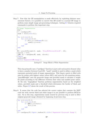 6 – Image Pre-Processing
Step 7: Now that the 3D manipulation is made effectively by exploiting distance mea-
surement feature, it is possible to convert this 3D model to a normal 2D image to
perform some simple image pre-processing techniques. Listing 6.7 denotes required
commands to perform this important step.
1 % Image Segmentation
P=P ’ ;
3 I = mat2gray (P) ;
mask = f a l s e ( s i z e ( I ) ) ;
5
f o r x=1: s i z e ( I , 1 )
7 f o r y=1: s i z e ( I , 2 )
i f (P(x , y) >=0.9∗max(P( : ) ) )
9 mask(x , y)=true ;
end
11 end
end
13
W = graydiffweight ( I , mask , ’ GrayDifferenceCutoff ’ , 25) ;
15 thresh = 0 . 0 1 ;
[BW, D] = imsegfmm (W, mask , thresh ) ;
17 f i g u r e
imshow (BW)
19 t i t l e ( ’ Segmented BW Image ’ )
Listing 6.7. Image Black & White Segmentation
This step primarily uses a "mat2gray" function to just scale each matrix element value
to have a number between 0 and 255. "mask" variable is used to define a mask which
represents potential seeds of image segmentation. This binary matrix is filled with
ones for points with highest values (above 90%) and zeros for all remaining points.
"graydiffweight" uses the grayscale image and provided mask to calculate a weight
for pixels according to the difference between their value and masked point values.
At the end, "imgsegfmm" function performs segmentation based on the weighted
values, provided mask and a threshold which determines the border of black and
white. Figure 6.7 shows the result of this process.
Step 8: It seems that the code has selected the correct region that contains the DOT
code but with current black and white image it is not possible to perform OCR for
sure. So in this step, segmentation mask created by previous step is used to filter
original grayscale image obtained by beginning of previous step.
1 f o r x=1: s i z e ( I , 1 )
f o r y=1: s i z e ( I , 2 )
3 i f (BW(x , y)==f a l s e )
P(x , y) =0;
5 end
end
7 end
I = mat2gray (P) ; figure , imshow ( I ) , t i t l e ( ’ Segmented Grayscale Image ’ )
51
 