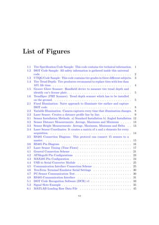 List of Figures
1.1 Tire Specification Code Sample: This code contains tire technical information. 1
1.2 DOT Code Sample: All safety information is gathered inside this universal
code. . . . . . . . . . . . . . . . . . . . . . . . . . . . . . . . . . . . . . . . . 2
1.3 UTQG Code Sample: This code contains tire grades in three different subjects. 3
1.4 Tire Tread Depth: Tire producers recommend to replace tires with less than
10% life time. . . . . . . . . . . . . . . . . . . . . . . . . . . . . . . . . . . . 4
1.5 Groove Glove Scanner: Handheld device to measure tire tread depth and
identify car’s license plate. . . . . . . . . . . . . . . . . . . . . . . . . . . . . 5
1.6 TreadSpec (PRT Scanner): Tread depth scanner which has to be installed
on the ground. . . . . . . . . . . . . . . . . . . . . . . . . . . . . . . . . . . 5
2.1 Fixed Illumination: Naive approach to illuminate tire surface and capture
DOT code. . . . . . . . . . . . . . . . . . . . . . . . . . . . . . . . . . . . . 8
2.2 Variable Illumination: Camera captures every time that illumination changes. 8
2.3 Laser Sensor: Creates a distance profile line by line. . . . . . . . . . . . . . 9
3.1 Sensor Installation Methods: a) Standard Installation b) Angled Installation 12
3.2 Sensor Distance Measurements: Average, Maximum and Minimum . . . . . 13
3.3 Sensor Height Measurements: Average, Maximum, Minimum and Delta . . 13
3.4 Laser Sensor Coordinates: It creates a matrix of x and z elements for every
acquisition. . . . . . . . . . . . . . . . . . . . . . . . . . . . . . . . . . . . . 14
3.5 RS485 Connection Diagram: This protocol can connect 15 sensors to a
master. . . . . . . . . . . . . . . . . . . . . . . . . . . . . . . . . . . . . . . 15
3.6 RS485 Pin Diagram . . . . . . . . . . . . . . . . . . . . . . . . . . . . . . . 16
3.7 Laser Sensor Timing (Time Flows) . . . . . . . . . . . . . . . . . . . . . . . 17
4.1 General Connection Scheme . . . . . . . . . . . . . . . . . . . . . . . . . . . 21
4.2 ATMega16 Pin Configurations . . . . . . . . . . . . . . . . . . . . . . . . . 23
4.3 MAX485 Pin Configuration . . . . . . . . . . . . . . . . . . . . . . . . . . . 24
4.4 USB to Serial Converter Module . . . . . . . . . . . . . . . . . . . . . . . . 25
4.5 Communication Interface Connection Scheme . . . . . . . . . . . . . . . . . 25
4.6 TeraTerm Terminal Emulator Serial Settings . . . . . . . . . . . . . . . . . 30
4.7 PC-Sensor Communication Test . . . . . . . . . . . . . . . . . . . . . . . . . 30
4.8 RS485 Communication Interface . . . . . . . . . . . . . . . . . . . . . . . . 31
5.1 DOT Code Recognition Software (DCR) v1 . . . . . . . . . . . . . . . . . . 33
5.2 Signal Slots Example . . . . . . . . . . . . . . . . . . . . . . . . . . . . . . . 35
6.1 MATLAB Loading Raw Data File . . . . . . . . . . . . . . . . . . . . . . . 45
vi
 