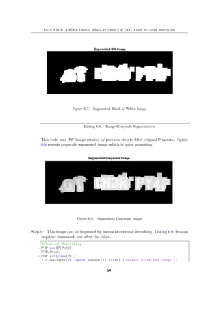 Iman AMIRTAHERI: Design RS485 Interface & DOT Code Scanner Software
Figure 6.7. Segmented Black & White Image
Listing 6.8. Image Grayscale Segmentation
This code uses BW image created by previous step to filter original P matrix. Figure
6.8 reveals grayscale segmented image which is quite promising.
Figure 6.8. Segmented Grayscale Image
Step 9: This image can be improved by means of contrast stretching. Listing 6.9 denotes
required commands one after the other.
%Contrast Stretching
2 P=P−min(P(P>0)) ;
P(P<0)=0;
4 P=P. ∗255/max(P( : ) ) ;
I = mat2gray (P) ; figure , imshow ( I ) , t i t l e ( ’ Contrast Stretched Image ’ ) ;
52
 