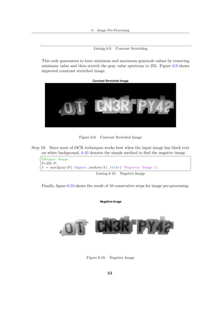 6 – Image Pre-Processing
Listing 6.9. Contrast Stretching
This code guarantees to have minimum and maximum grayscale values by removing
minimum value and then stretch the gray value spectrum to 255. Figure 6.9 shows
improved constrast stretched image.
Figure 6.9. Contrast Stretched Image
Step 10: Since most of OCR techniques works best when the input image has black text
on white background, 6.10 denotes the simple method to find the negative image.
1 %Negate Image
P=255−P;
3 I = mat2gray (P) ; figure , imshow ( I ) , t i t l e ( ’ Negative Image ’ ) ;
Listing 6.10. Negative Image
Finally, figure 6.10 shows the result of 10 consecutive steps for image pre-processing.
Figure 6.10. Negative Image
53
 