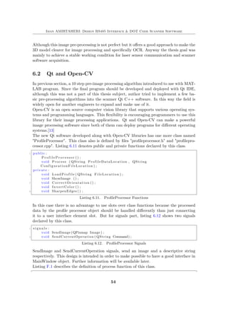 Iman AMIRTAHERI: Design RS485 Interface & DOT Code Scanner Software
Although this image pre-processing is not perfect but it offers a good approach to make the
3D model clearer for image processing and specifically OCR. Anyway the thesis goal was
mainly to achieve a stable working condition for laser sensor communication and scanner
software acquisition.
6.2 Qt and Open-CV
In previous section, a 10 step pre-image processing algorithm introduced to use with MAT-
LAB program. Since the final program should be developed and deployed with Qt IDE,
although this was not a part of this thesis subject, author tried to implement a few ba-
sic pre-processing algorithms into the scanner Qt C++ software. In this way the field is
widely open for another engineers to expand and make use of it.
Open-CV is an open source computer vision library that supports various operating sys-
tems and programming languages. This flexibility is encouraging programmers to use this
library for their image processing applications. Qt and Open-CV can make a powerful
image processing software since both of them can deploy programs for different operating
systems.[13]
The new Qt software developed along with Open-CV libraries has one more class named
"ProfileProcessor". This class also is defined by files "profileprocessor.h" and "profilepro-
cessor.cpp". Listing 6.11 denotes public and private functions declared by this class.
1 public :
P r o f i l e P r o c e s s o r () ;
3 void Process ( QString ProfileDataLocation , QString
ConfigurationFileLocation ) ;
private :
5 void LoadProfile ( QString FileLocation ) ;
void ShowImage () ;
7 void CorrectOrientation () ;
void InvertColor () ;
9 void SharpenEdges () ;
Listing 6.11. ProfileProcessor Functions
In this case there is no advantage to use slots over class functions because the processed
data by the profile processor object should be handled differently than just connecting
it to a user interface element slot. But for signals part, listing 6.12 shows two signals
declared by this class.
1 s i g n a l s :
void SendImage (QPixmap Image ) ;
3 void SendCurrentOperation ( QString Command) ;
Listing 6.12. ProfileProcessor Signals
SendImage and SendCurrentOperation signals, send an image and a descriptive string
respectively. This design is intended in order to make possible to have a good interface in
MainWindow object. Further information will be available later.
Listing F.1 describes the definition of process function of this class.
54
 