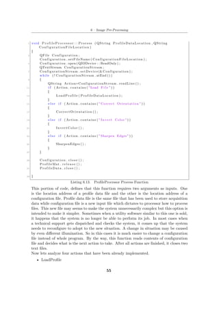 6 – Image Pre-Processing
1 void P r o f i l e P r o c e s s o r : : Process ( QString ProfileDataLocation , QString
ConfigurationFileLocation )
{
3 QFile Configuration ;
Configuration . setFileName ( ConfigurationFileLocation ) ;
5 Configuration . open ( QIODevice : : ReadOnly ) ;
QTextStream ConfigurationStream ;
7 ConfigurationStream . setDevice(&Configuration ) ;
while ( ! ConfigurationStream . atEnd () )
9 {
QString Action=ConfigurationStream . readLine () ;
11 i f ( Action . contains ( " Load F i l e " ) )
{
13 LoadProfile ( ProfileDataLocation ) ;
}
15 e l s e i f ( Action . contains ( " Correct Orientation " ) )
{
17 CorrectOrientation () ;
}
19 e l s e i f ( Action . contains ( " Invert Color " ) )
{
21 InvertColor () ;
}
23 e l s e i f ( Action . contains ( " Sharpen Edges " ) )
{
25 SharpenEdges () ;
}
27 }
29 Configuration . c l o s e () ;
ProfileMat . r e l e a s e () ;
31 ProfileData . c l o s e () ;
33 }
Listing 6.13. ProfileProcessor Process Function
This portion of code, defines that this function requires two arguments as inputs. One
is the location address of a profile data file and the other is the location address of a
configuration file. Profile data file is the same file that has been used to store acquisition
data while configuration file is a new input file which dictates to processor how to process
files. This new file may seems to make the system unnecessarily complex but this option is
intended to make it simpler. Sometimes when a utility software similar to this one is sold,
it happens that the system is no longer be able to perform its job. In most cases when
a technical support gets dispatched and checks the system, it comes up that the system
needs to reconfigure to adopt to the new situation. A change in situation may be caused
by even different illumination. So in this cases it is much easier to change a configuration
file instead of whole program. By the way, this function reads contents of configuration
file and decides what is the next action to take. After all actions are finished, it closes two
text files.
Now lets analyze four actions that have been already implemented.
• LoadProfile
55
 