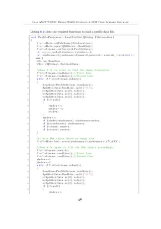 Iman AMIRTAHERI: Design RS485 Interface & DOT Code Scanner Software
Listing 6.14 lists the required functions to load a profile data file.
1 void P r o f i l e P r o c e s s o r : : LoadProfile ( QString FileLocation )
{
3 ProfileData . setFileName ( FileLocation ) ;
ProfileData . open ( QIODevice : : ReadOnly ) ;
5 ProfileStream . setDevice(&ProfileData ) ;
int x , y , z , yold =0, xindex=−1,yindex=−1;
7 int xindexmax=0,yindexmax=0,zmax=0,zmin=std : : numeric_limits<int >::
max() ;
QString ReadLine ;
9 QList <QString> SplittedData ;
11 //Scan f i l e in order to find the image dimensions
ProfileStream . readLine () ; // F i r s t Line
13 ProfileStream . readLine () ; //Second Line
while ( ! ProfileStream . atEnd () )
15 {
ReadLine=ProfileStream . readLine () ;
17 SplittedData=ReadLine . s p l i t ( "  t " ) ;
y=SplittedData . at (0) . toInt () ;
19 x=SplittedData . at (1) . toInt () ;
z=SplittedData . at (2) . toInt () ;
21 i f (y!= yold )
{
23 yindex++;
xindex=−1;
25 yold=y ;
}
27 xindex++;
i f ( xindex>xindexmax ) xindexmax=xindex ;
29 i f (y>yindexmax ) yindexmax=y ;
i f ( z>zmax) zmax=z ;
31 i f ( z<zmin ) zmin=z ;
}
33
// Create Mat object based on image s i z e
35 ProfileMat= Mat : : zeros ( yindexmax+1,xindexmax+1,CV_8UC1) ;
37 //Read f i l e again to f i l l the Mat object accordingly
ProfileStream . seek (0) ;
39 ProfileStream . readLine () ; // F i r s t Line
ProfileStream . readLine () ; //Second Line
41 xindex=−1;
yindex=−1;
43 while ( ! ProfileStream . atEnd () )
{
45 ReadLine=ProfileStream . readLine () ;
SplittedData=ReadLine . s p l i t ( "  t " ) ;
47 y=SplittedData . at (0) . toInt () ;
x=SplittedData . at (1) . toInt () ;
49 z=SplittedData . at (2) . toInt () ;
i f (y!= yold )
51 {
yindex++;
56
 