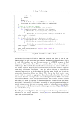 6 – Image Pre-Processing
53 xindex=−1;
yold=y ;
55 }
xindex++;
57 int ScaledValue =((z−zmin ) ∗ 254/(zmax−zmin ) ) +1;
ProfileMat . at<uchar >(yindex , xindex )= ScaledValue ;
59 }
//Check i f i t has zero values
61 f o r ( yindex =1; yindex<ProfileMat . rows ; yindex++)
f o r ( xindex =0; xindex<ProfileMat . c o l s ; xindex++)
63 i f ( ProfileMat . at<uchar >(yindex , xindex )==0)
{
65 ProfileMat . at<uchar >(yindex , xindex )= ProfileMat . at<
uchar >(yindex −1, xindex ) ;
}
67 f o r ( yindex=ProfileMat . rows −2; yindex >=0;yindex −−)
f o r ( xindex=ProfileMat . cols −1; xindex >=0;xindex −−)
69 i f ( ProfileMat . at<uchar >(yindex , xindex )==0)
{
71 ProfileMat . at<uchar >(yindex , xindex )= ProfileMat . at<
uchar >(yindex +1, xindex ) ;
}
73 emit SendCurrentOperation ( " P r o f i l e Data Loaded " ) ;
ShowImage () ;
75 }
Listing 6.14. ProfileProcessor Load Profile
The LoadProfile function primarily opens the data file and reads it line by line.
Two first lines are not important since they are dedicated to column headers. Then
it reads following lines and use the same method of MATLAB program to find
dimensions of P matrix. Open-CV uses a variable of type mat to store and work
with images. This variable dynamically allocates memory and release it when it is
not needed anymore. Copying mat objects by using a=b syntax does not copy the
data but it only copies the pointer. There is a specific function to copy also the
content of mat objects. in the first loop the function scans the file just to find the
appropriate dimensions of final mat object. After that at line 35, it creates a mat
object which is a matrix of appropriate dimensions and defines that the value of
this matrix elements is a single scalar and can be represented by 8 bits. This is the
method that Open-CV deals with grayscale images. Now that the matrix is created
and filled with zeros, its the time to restart reading data file and fill the mat object
accordingly. Same as MATLAB code it is possible to have zero elements inside the
matrix because sensor does not return same number of points for every acquisition,
so it is necessary to fill the zero elements with a neighbor’s value. Figure 6.11 depicts
the output of this stage.
• According to obtained picture, it is necessary to rotate the image whenever its x
dimension is less than y dimension. Listing 6.15 lists the required command to
check and rotate image mat.
57
 