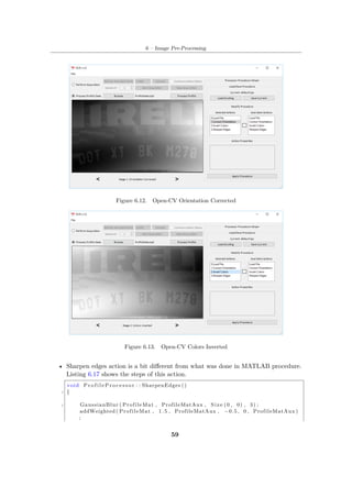 6 – Image Pre-Processing
Figure 6.12. Open-CV Orientation Corrected
Figure 6.13. Open-CV Colors Inverted
• Sharpen edges action is a bit different from what was done in MATLAB procedure.
Listing 6.17 shows the steps of this action.
void P r o f i l e P r o c e s s o r : : SharpenEdges ()
2 {
4 GaussianBlur ( ProfileMat , ProfileMatAux , Size (0 , 0) , 3) ;
addWeighted ( ProfileMat , 1.5 , ProfileMatAux , −0.5 , 0 , ProfileMatAux )
;
59
 