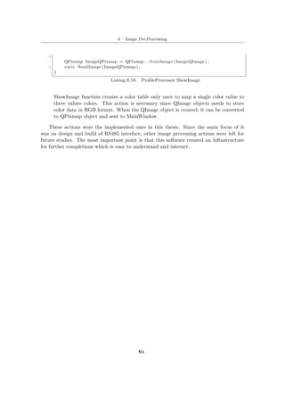 6 – Image Pre-Processing
15
QPixmap ImageQPixmap = QPixmap : : fromImage ( ImageQImage ) ;
17 emit SendImage (ImageQPixmap) ;
}
Listing 6.18. ProfileProcessor ShowImage
ShowImage function creates a color table only once to map a single color value to
three values colors. This action is necessary since QImage objects needs to store
color data in RGB format. When the QImage object is created, it can be converted
to QPixmap object and sent to MainWindow.
These actions were the implemented ones in this thesis. Since the main focus of it
was on design and build of RS485 interface, other image processing actions were left for
future studies. The most important point is that this software created an infrastructure
for further completions which is easy to understand and interact.
61
 