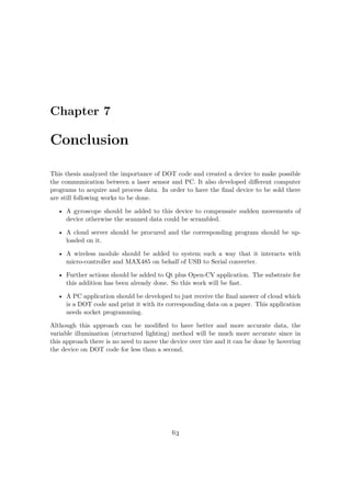 Chapter 7
Conclusion
This thesis analyzed the importance of DOT code and created a device to make possible
the communication between a laser sensor and PC. It also developed different computer
programs to acquire and process data. In order to have the final device to be sold there
are still following works to be done.
• A gyroscope should be added to this device to compensate sudden movements of
device otherwise the scanned data could be scrambled.
• A cloud server should be procured and the corresponding program should be up-
loaded on it.
• A wireless module should be added to system such a way that it interacts with
micro-controller and MAX485 on behalf of USB to Serial converter.
• Further actions should be added to Qt plus Open-CV application. The substrate for
this addition has been already done. So this work will be fast.
• A PC application should be developed to just receive the final answer of cloud which
is a DOT code and print it with its corresponding data on a paper. This application
needs socket programming.
Although this approach can be modified to have better and more accurate data, the
variable illumination (structured lighting) method will be much more accurate since in
this approach there is no need to move the device over tire and it can be done by hovering
the device on DOT code for less than a second.
63
 