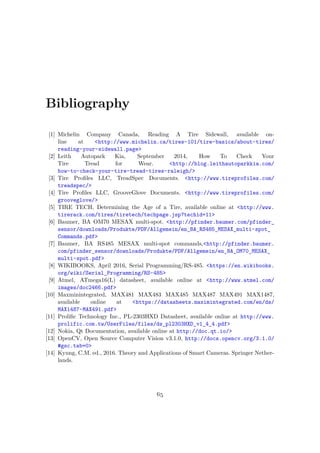 Bibliography
[1] Michelin Company Canada, Reading A Tire Sidewall, available on-
line at <http://www.michelin.ca/tires-101/tire-basics/about-tires/
reading-your-sidewall.page>
[2] Leith Autopark Kia, September 2014, How To Check Your
Tire Tread for Wear. <http://blog.leithautoparkkia.com/
how-to-check-your-tire-tread-tires-raleigh/>
[3] Tire Profiles LLC, TreadSpec Documents. <http://www.tireprofiles.com/
treadspec/>
[4] Tire Profiles LLC, GrooveGlove Documents. <http://www.tireprofiles.com/
grooveglove/>
[5] TIRE TECH, Determining the Age of a Tire, available online at <http://www.
tirerack.com/tires/tiretech/techpage.jsp?techid=11>
[6] Baumer, BA OM70 MESAX multi-spot. <http://pfinder.baumer.com/pfinder_
sensor/downloads/Produkte/PDF/Allgemein/en_BA_RS485_MESAX_multi-spot_
Commands.pdf>
[7] Baumer, BA RS485 MESAX multi-spot commands,<http://pfinder.baumer.
com/pfinder_sensor/downloads/Produkte/PDF/Allgemein/en_BA_OM70_MESAX_
multi-spot.pdf>
[8] WIKIBOOKS, April 2016, Serial Programming/RS-485. <https://en.wikibooks.
org/wiki/Serial_Programming/RS-485>
[9] Atmel, ATmega16(L) datasheet, available online at <http://www.atmel.com/
images/doc2466.pdf>
[10] Maxminintegrated, MAX481 MAX483 MAX485 MAX487 MAX491 MAX1487,
available online at <https://datasheets.maximintegrated.com/en/ds/
MAX1487-MAX491.pdf>
[11] Prolific Technology Inc., PL-2303HXD Datasheet, available online at http://www.
prolific.com.tw/UserFiles/files/ds_pl2303HXD_v1_4_4.pdf>
[12] Nokia, Qt Documentation, available online at http://doc.qt.io/>
[13] OpenCV, Open Source Computer Vision v3.1.0, http://docs.opencv.org/3.1.0/
#gsc.tab=0>
[14] Kyung, C.M. ed., 2016. Theory and Applications of Smart Cameras. Springer Nether-
lands.
65
 