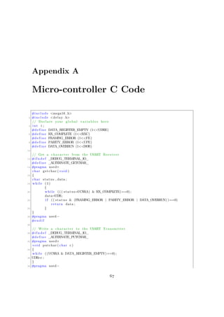 Appendix A
Micro-controller C Code
#include <mega16 . h>
2 #include <delay . h>
// Declare your global v a r i a b l e s here
4 int i ;
#define DATA_REGISTER_EMPTY (1<<UDRE)
6 #define RX_COMPLETE (1<<RXC)
#define FRAMING_ERROR (1<<FE)
8 #define PARITY_ERROR (1<<UPE)
#define DATA_OVERRUN (1<<DOR)
10
// Get a character from the USART Receiver
12 #i f n d e f _DEBUG_TERMINAL_IO_
#define _ALTERNATE_GETCHAR_
14 #pragma used+
char getchar ( void )
16 {
char status , data ;
18 while (1)
{
20 while ( ( ( status=UCSRA) & RX_COMPLETE)==0) ;
data=UDR;
22 i f (( status & (FRAMING_ERROR | PARITY_ERROR | DATA_OVERRUN) )==0)
return data ;
24 }
}
26 #pragma used−
#endif
28
// Write a character to the USART Transmitter
30 #i f n d e f _DEBUG_TERMINAL_IO_
#define _ALTERNATE_PUTCHAR_
32 #pragma used+
void putchar ( char c )
34 {
while ((UCSRA & DATA_REGISTER_EMPTY)==0) ;
36 UDR=c ;
}
38 #pragma used−
67
 