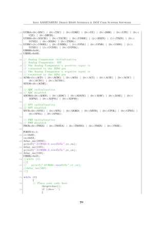 Iman AMIRTAHERI: Design RS485 Interface & DOT Code Scanner Software
132 UCSRA=(0<<RXC) | (0<<TXC) | (0<<UDRE) | (0<<FE) | (0<<DOR) | (0<<UPE) | (0<<
U2X) | (0<<MPCM) ;
UCSRB=(0<<RXCIE) | (0<<TXCIE) | (0<<UDRIE) | (1<<RXEN) | (1<<TXEN) | (0<<
UCSZ2) | (0<<RXB8) | (0<<TXB8) ;
134 UCSRC=(1<<URSEL) | (0<<UMSEL) | (1<<UPM1) | (0<<UPM0) | (0<<USBS) | (1<<
UCSZ1) | (1<<UCSZ0) | (0<<UCPOL) ;
UBRRH=0x00 ;
136 UBRRL=0x0B ;
138 // Analog Comparator i n i t i a l i z a t i o n
// Analog Comparator : Off
140 // The Analog Comparator ’ s p o s i t i v e input i s
// connected to the AIN0 pin
142 // The Analog Comparator ’ s negative input i s
// connected to the AIN1 pin
144 ACSR=(1<<ACD) | (0<<ACBG) | (0<<ACO) | (0<<ACI) | (0<<ACIE) | (0<<ACIC) |
(0<<ACIS1) | (0<<ACIS0) ;
SFIOR=(0<<ACME) ;
146
// ADC i n i t i a l i z a t i o n
148 // ADC disabled
ADCSRA=(0<<ADEN) | (0<<ADSC) | (0<<ADATE) | (0<<ADIF) | (0<<ADIE) | (0<<
ADPS2) | (0<<ADPS1) | (0<<ADPS0) ;
150
// SPI i n i t i a l i z a t i o n
152 // SPI disabled
SPCR=(0<<SPIE) | (0<<SPE) | (0<<DORD) | (0<<MSTR) | (0<<CPOL) | (0<<CPHA) |
(0<<SPR1) | (0<<SPR0) ;
154
// TWI i n i t i a l i z a t i o n
156 // TWI disabled
TWCR=(0<<TWEA) | (0<<TWSTA) | (0<<TWSTO) | (0<<TWEN) | (0<<TWIE) ;
158
PORTD.6=1;
160 cr=0x0D ;
cn=0x0A ;
162 delay_ms (2000) ;
p r i n t f ( " :01W010 ; 0 ; ∗∗∗∗%c%c " , cr , cn ) ;
164 delay_ms (100) ;
p r i n t f ( " :01W006 ; 2 ; ∗∗∗∗%c%c " , cr , cn ) ;
166 delay_ms (100) ;
UBRRL=0x05 ;
168 // while (1)
//{
170 // p r i n t f ( " : 0 1 R001 ; ∗∗∗∗%c%c " , cr , cn ) ;
//delay_ms (500) ;
172 //}
174 while (1)
{
176 // Place your code here
ch=getchar () ;
178 i f ( ch==’ : ’ )
{
70
 