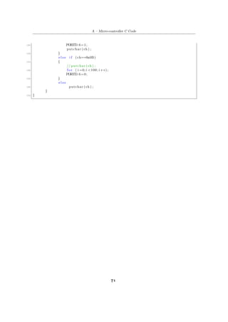 A – Micro-controller C Code
180 PORTD.6=1;
putchar ( ch ) ;
182 }
e l s e i f ( ch==0x0B)
184 {
// putchar ( ch ) ;
186 f o r ( i =0; i <100; i++);
PORTD.6=0;
188 }
e l s e
190 putchar ( ch ) ;
}
192 }
71
 