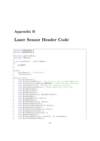 Appendix B
Laser Sensor Header Code
#i f n d e f LASERSENSOR_H
2 #define LASERSENSOR_H
4 #include <QtSerialPort>
#include <QString>
6
c l a s s LaserSensor : public QObject
8 {
Q_OBJECT
10
12 public :
LaserSensor () ; // Constructor
14 ~ LaserSensor () ;
16 private s l o t s :
void ReadProfile () ;
18 void FindAvailablePorts () ; // Searches f o r a l l a v a i l a b l e COM ports
void InitConnection ( QString PORTName) ; // I n i t i a t e s the connection
20 void CheckConnection () ; //Checks f o r connection presence
void ReadApplicationError () ; //Reads a p p l i c a t i o n e r r o r code
22 void ReadVendorInfo () ;
void ReadDeviceInfo () ;
24 void ReadBusAddress () ;
void WriteBusAddress ( int BusAddressValue ) ;
26 void ReadBaudRate () ;
void WriteBaudRate ( int S e l e c t ) ;
28 void ReadRS485Lock () ;
void WriteRS485Lock ( bool Switch ) ;
30 void ReadTouchButtonLock () ;
void WriteTouchButtonLock ( bool Switch ) ;
32 void ReadMeasurementType () ;
void WriteMeasurementType ( int S e l e c t ) ;
34 void ReadMeasurementValue () ;
void ReadAllMeasurementValues () ;
36 void ReadFieldOfView () ;
void WriteFieldOfView ( int LimitLeft , int LimitRight ) ;
38 void WriteFiledOfViewToMax () ;
72
 