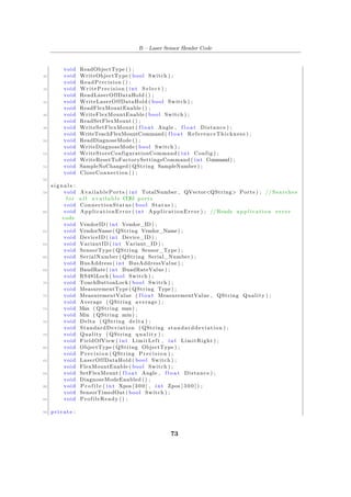 B – Laser Sensor Header Code
void ReadObjectType () ;
40 void WriteObjectType ( bool Switch ) ;
void ReadPrecision () ;
42 void WritePrecision ( int S e l e c t ) ;
void ReadLaserOffDataHold () ;
44 void WriteLaserOffDataHold ( bool Switch ) ;
void ReadFlexMountEnable () ;
46 void WriteFlexMountEnable ( bool Switch ) ;
void ReadSetFlexMount () ;
48 void WriteSetFlexMount ( f l o a t Angle , f l o a t Distance ) ;
void WriteTeachFlexMountCommand( f l o a t ReferenceThickness ) ;
50 void ReadDiagnoseMode () ;
void WriteDiagnoseMode ( bool Switch ) ;
52 void WriteStoreConfigurationCommand ( int Config ) ;
void WriteResetToFactorySettingsCommand ( int Command) ;
54 void SampleNoChanged ( QString SampleNumber) ;
void CloseConnection () ;
56
s i g n a l s :
58 void AvailablePorts ( int TotalNumber , QVector<QString> Ports ) ; // Searches
f o r a l l a v a i l a b l e COM ports
void ConnectionStatus ( bool Status ) ;
60 void ApplicationError ( int ApplicationError ) ; //Reads a p p l i c a t i o n e r r o r
code
void VendorID ( int Vendor_ID) ;
62 void VendorName( QString Vendor_Name) ;
void DeviceID ( int Device_ID ) ;
64 void VariantID ( int Variant_ID ) ;
void SensorType ( QString Sensor_Type ) ;
66 void SerialNumber ( QString Serial_Number ) ;
void BusAddress ( int BusAddressValue ) ;
68 void BaudRate ( int BuadRateValue ) ;
void RS485Lock ( bool Switch ) ;
70 void TouchButtonLock ( bool Switch ) ;
void MeasurementType ( QString Type) ;
72 void MeasurementValue ( f l o a t MeasurementValue , QString Quality ) ;
void Average ( QString average ) ;
74 void Max ( QString max) ;
void Min ( QString min) ;
76 void Delta ( QString delta ) ;
void StandardDeviation ( QString standarddeviation ) ;
78 void Quality ( QString quality ) ;
void FieldOfView ( int LimitLeft , int LimitRight ) ;
80 void ObjectType ( QString ObjectType ) ;
void Precision ( QString Precision ) ;
82 void LaserOffDataHold ( bool Switch ) ;
void FlexMountEnable ( bool Switch ) ;
84 void SetFlexMount ( f l o a t Angle , f l o a t Distance ) ;
void DiagnoseModeEnabled () ;
86 void P r o f i l e ( int Xpos [ 3 0 0 ] , int Zpos [ 3 0 0 ] ) ;
void SensorTimedOut ( bool Switch ) ;
88 void ProfileReady () ;
90 private :
73
 