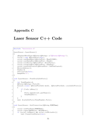Appendix C
Laser Sensor C++ Code
#include " l a s e r s e n s o r . h"
2
LaserSensor : : LaserSensor ()
4 {
qRegisterMetaType<QVector<QString> >(" QVector<QString>" ) ;
6 s e r i a l = new QSerialPort ( t h i s ) ;
s e r i a l −>setBaudRate ( QSerialPort : : Baud115200 ) ;
8 s e r i a l −>setDataBits ( QSerialPort : : Data8 ) ;
s e r i a l −>setParity ( QSerialPort : : EvenParity ) ;
10 s e r i a l −>setStopBits ( QSerialPort : : OneStop ) ;
s e r i a l −>setFlowControl ( QSerialPort : : NoFlowControl ) ;
12 DeviceAddress =1;
Yindex=0;
14 f i l e c r e a t e d=f a l s e ;
SampleNo=" 1 " ;
16 }
18 void LaserSensor : : FindAvailablePorts ()
{
20 int TotalNumber=0;
QVector<QString> Ports (0) ;
22 foreach ( const QSerialPortInfo &info , QSerialPortInfo : : availablePorts () )
{
24 i f ( ! i n f o . isBusy () )
{
26 Ports . append ( i n f o . portName () ) ;
TotalNumber++;
28 }
}
30 emit AvailablePorts ( TotalNumber , Ports ) ;
}
32
void LaserSensor : : InitConnection ( QString PORTName)
34 {
s e r i a l −>setPortName (PORTName) ;
36 s e r i a l −>open ( QIODevice : : ReadWrite ) ;
i f ( s e r i a l −>isOpen () && s e r i a l −>isWritable () )
38 emit ConnectionStatus ( true ) ;
75
 