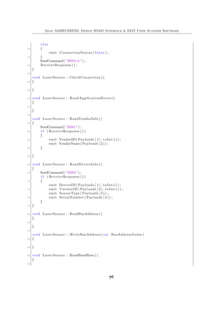 Iman AMIRTAHERI: Design RS485 Interface & DOT Code Scanner Software
e l s e
40 {
emit ConnectionStatus ( f a l s e ) ;
42 }
SendCommand( "W010;0 " ) ;
44 ReceiveResponse () ;
}
46
void LaserSensor : : CheckConnection ()
48 {
50 }
52 void LaserSensor : : ReadApplicationError ()
{
54
}
56
void LaserSensor : : ReadVendorInfo ()
58 {
SendCommand( "R001" ) ;
60 i f ( ReceiveResponse () )
{
62 emit VendorID ( Payloads [ 1 ] . toInt () ) ;
emit VendorName( Payloads [ 2 ] ) ;
64 }
66 }
68 void LaserSensor : : ReadDeviceInfo ()
{
70 SendCommand( "R002" ) ;
i f ( ReceiveResponse () )
72 {
emit DeviceID ( Payloads [ 1 ] . toInt () ) ;
74 emit VariantID ( Payloads [ 2 ] . toInt () ) ;
emit SensorType ( Payloads [ 3 ] ) ;
76 emit SerialNumber ( Payloads [ 4 ] ) ;
}
78 }
80 void LaserSensor : : ReadBusAddress ()
{
82
}
84
void LaserSensor : : WriteBusAddress ( int BusAddressValue )
86 {
88 }
90 void LaserSensor : : ReadBaudRate ()
{
92
76
 