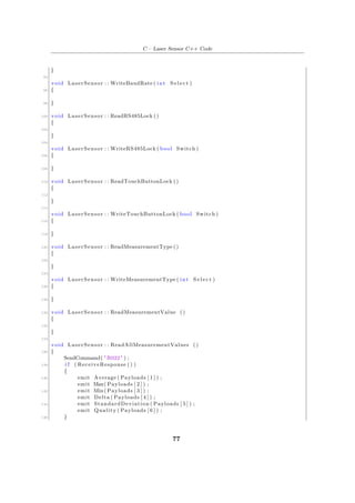 C – Laser Sensor C++ Code
}
94
void LaserSensor : : WriteBaudRate ( int S e l e c t )
96 {
98 }
100 void LaserSensor : : ReadRS485Lock ()
{
102
}
104
void LaserSensor : : WriteRS485Lock ( bool Switch )
106 {
108 }
110 void LaserSensor : : ReadTouchButtonLock ()
{
112
}
114
void LaserSensor : : WriteTouchButtonLock ( bool Switch )
116 {
118 }
120 void LaserSensor : : ReadMeasurementType ()
{
122
}
124
void LaserSensor : : WriteMeasurementType ( int S e l e c t )
126 {
128 }
130 void LaserSensor : : ReadMeasurementValue ()
{
132
}
134
void LaserSensor : : ReadAllMeasurementValues ()
136 {
SendCommand( "R022" ) ;
138 i f ( ReceiveResponse () )
{
140 emit Average ( Payloads [ 1 ] ) ;
emit Max( Payloads [ 2 ] ) ;
142 emit Min( Payloads [ 3 ] ) ;
emit Delta ( Payloads [ 4 ] ) ;
144 emit StandardDeviation ( Payloads [ 5 ] ) ;
emit Quality ( Payloads [ 6 ] ) ;
146 }
77
 