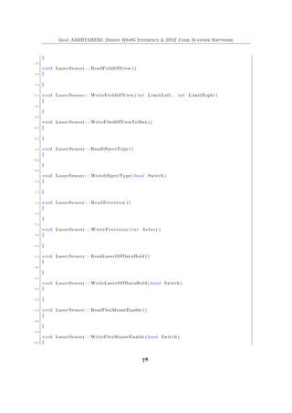 Iman AMIRTAHERI: Design RS485 Interface & DOT Code Scanner Software
}
148
void LaserSensor : : ReadFieldOfView ()
150 {
152 }
154 void LaserSensor : : WriteFieldOfView ( int LimitLeft , int LimitRight )
{
156
}
158
void LaserSensor : : WriteFiledOfViewToMax ()
160 {
162 }
164 void LaserSensor : : ReadObjectType ()
{
166
}
168
void LaserSensor : : WriteObjectType ( bool Switch )
170 {
172 }
174 void LaserSensor : : ReadPrecision ()
{
176
}
178
void LaserSensor : : WritePrecision ( int S e l e c t )
180 {
182 }
184 void LaserSensor : : ReadLaserOffDataHold ()
{
186
}
188
void LaserSensor : : WriteLaserOffDataHold ( bool Switch )
190 {
192 }
194 void LaserSensor : : ReadFlexMountEnable ()
{
196
}
198
void LaserSensor : : WriteFlexMountEnable ( bool Switch )
200 {
78
 