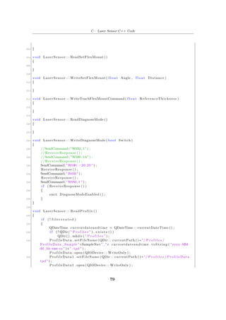C – Laser Sensor C++ Code
202 }
204 void LaserSensor : : ReadSetFlexMount ()
{
206
}
208
void LaserSensor : : WriteSetFlexMount ( f l o a t Angle , f l o a t Distance )
210 {
212 }
214 void LaserSensor : : WriteTeachFlexMountCommand( f l o a t ReferenceThickness )
{
216
}
218
void LaserSensor : : ReadDiagnoseMode ()
220 {
222 }
224 void LaserSensor : : WriteDiagnoseMode ( bool Switch )
{
226 //SendCommand("W032; 1 " ) ;
// ReceiveResponse () ;
228 //SendCommand("W020; 1 0 " ) ;
// ReceiveResponse () ;
230 SendCommand( "W030; −20;20 " ) ;
ReceiveResponse () ;
232 SendCommand( "R030" ) ;
ReceiveResponse () ;
234 SendCommand( "W050;1 " ) ;
i f ( ReceiveResponse () )
236 {
emit DiagnoseModeEnabled () ;
238 }
}
240
void LaserSensor : : ReadProfile ()
242 {
i f ( ! f i l e c r e a t e d )
244 {
QDateTime currentdateandtime = QDateTime : : currentDateTime () ;
246 i f ( ! QDir( " P r o f i l e s " ) . e x i s t s () )
QDir () . mkdir ( " P r o f i l e s " ) ;
248 ProfileData . setFileName (QDir : : currentPath ()+" / P r o f i l e s /
ProfileData_Sample "+SampleNo+"_"+ currentdateandtime . toString ( " yyyy−MM−
dd_hh−mm−ss " )+" . tpd " ) ;
ProfileData . open ( QIODevice : : WriteOnly ) ;
250 ProfileData1 . setFileName (QDir : : currentPath ()+" / P r o f i l e s / ProfileData .
tpd " ) ;
ProfileData1 . open ( QIODevice : : WriteOnly ) ;
79
 