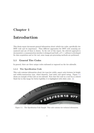 Chapter 1
Introduction
This thesis report documents general information about vehicle tire codes, specifically tire
DOT code and its importance. Then different approaches for DOT code scanning are
analyzed and one of them is chosen. In the rest of this report, the selected approach is
documented, a communication interface is designed and built, a C++ software is developed
for data acquisition and at the end, some image pre-processing methods are performed.
1.1 General Tire Codes
In general, there are three unique codes embossed or engraved on the tire sidewalls.
1.1.1 Tire Specification Code
This code contains information about tire type,tire width, aspect ratio between its height
and width,construction type, wheel diameter, load index and speed rating. Figure 1.1
shows an example of this code on tire sidewall. Note that this code in a real tire is colored
black but in this image for better legibility it is highlighted with white color. [1]
Figure 1.1. Tire Specification Code Sample: This code contains tire technical information.
1
 