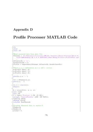 Appendix D
Profile Processer MATLAB Code
1 c l c
c l e a r
3 c l o s e a l l
5 %Read measured data from data f i l e
filename = ’E: Education University MS4 th Semester  Thesis  Versions Qtv1 .6
build−DCR−Desktop_Qt_5_6_0_MSVC2015_64bit−Debug P r o f i l e s  ProfileData . tpd ’
;
7 d e l i m i t e r I n = ’  t ’ ;
headerlinesIn = 1;
9 P r o f i l e = importdata ( filename , delimiterIn , headerlinesIn ) ;
11 %Store x , y , z combination on x , y and z vectors
x=P r o f i l e . data ( : , 2 ) ;
13 y=P r o f i l e . data ( : , 1 ) ;
z=P r o f i l e . data ( : , 3 ) ;
15
plot3 (x , y , z , ’.− ’ )
17
t r i = delaunay (x , y) ;
19 plot (x , y , ’ . ’ )
21 [ r , c ] = s i z e ( t r i ) ;
disp ( r )
23
h = t r i s u r f ( t r i , x , y , z ) ;
25 axis vis3d
axis o f f
27 l = l i g h t ( ’ Position ’ ,[ −50 −15 29 ] ) ;
set ( gca , ’ CameraPosition ’ ,[208 −50 7687]) ;
29 l i g h t i n g phong
shading interp
31 colorbar EastOutside
33 %Loading Measured data to matrix P
Yindex=0;
35 Xindex=0;
yvalue=−1;
83
 