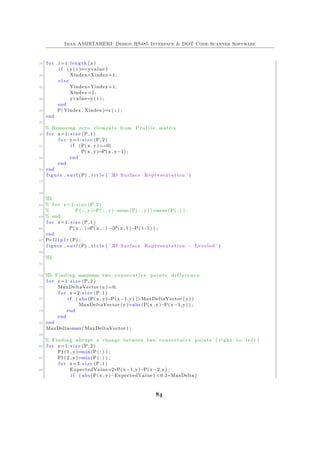 Iman AMIRTAHERI: Design RS485 Interface & DOT Code Scanner Software
37 f o r i =1: length (x)
i f (y( i )==yvalue )
39 Xindex=Xindex+1;
e l s e
41 Yindex=Yindex+1;
Xindex=1;
43 yvalue=y( i ) ;
end
45 P( Yindex , Xindex )=z ( i ) ;
end
47
% Removing zero elements from P r o f i l e matrix
49 f o r x=1: s i z e (P, 1 )
f o r y=1: s i z e (P, 2 )
51 i f (P(x , y)==0)
P(x , y)=P(x , y−1) ;
53 end
end
55 end
figure , s u r f (P) , t i t l e ( ’ 3D Surface Representation ’ )
57
59
%%
61 % f o r y=1: s i z e (P, 2 )
% P( : , y)=P( : , y)−mean(P( : , y) )+mean(P( : ) ) ;
63 % end
f o r x=1: s i z e (P, 1 )
65 P(x , : )=P(x , : ) −(P(x , 1 )−P( 1 : 1 ) ) ;
end
67 P=f l i p l r (P) ;
figure , s u r f (P) , t i t l e ( ’ 3D Surface Representation − Leveled ’ )
69
%%
71
73 %% Finding maximum two consecutive points d i f f e r e n c e
f o r y=1: s i z e (P, 2 )
75 MaxDeltaVector (y) =0;
f o r x=2: s i z e (P, 1 )
77 i f ( abs (P(x , y)−P(x−1,y) )>MaxDeltaVector (y) )
MaxDeltaVector (y)=abs (P(x , y)−P(x−1,y) ) ;
79 end
end
81 end
MaxDelta=max( MaxDeltaVector ) ;
83
% Finding abrupt z change between two consectuive points ( r i g h t to l e f t )
85 f o r y=1: s i z e (P, 2 )
P1(1 , y)=min(P( : ) ) ;
87 P1(2 , y)=min(P( : ) ) ;
f o r x=3: s i z e (P, 1 )
89 ExpectedValue=2∗P(x−1,y)−P(x−2,y) ;
i f ( abs (P(x , y)−ExpectedValue ) <0.3∗MaxDelta )
84
 