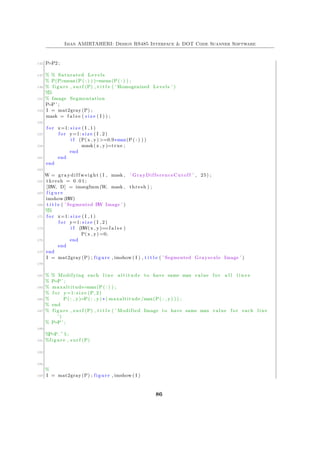 Iman AMIRTAHERI: Design RS485 Interface & DOT Code Scanner Software
145 P=P2 ;
147 % % Saturated Levels
% P(P>mean(P( : ) ) )=mean(P( : ) ) ;
149 % figure , s u r f (P) , t i t l e ( ’ Homogenized Levels ’ )
%%
151 % Image Segmentation
P=P ’ ;
153 I = mat2gray (P) ;
mask = f a l s e ( s i z e ( I ) ) ;
155
f o r x=1: s i z e ( I , 1 )
157 f o r y=1: s i z e ( I , 2 )
i f (P(x , y) >=0.9∗max(P( : ) ) )
159 mask(x , y)=true ;
end
161 end
end
163
W = graydiffweight ( I , mask , ’ GrayDifferenceCutoff ’ , 25) ;
165 thresh = 0 . 0 1 ;
[BW, D] = imsegfmm (W, mask , thresh ) ;
167 f i g u r e
imshow (BW)
169 t i t l e ( ’ Segmented BW Image ’ )
%%
171 f o r x=1: s i z e ( I , 1 )
f o r y=1: s i z e ( I , 2 )
173 i f (BW(x , y)==f a l s e )
P(x , y) =0;
175 end
end
177 end
I = mat2gray (P) ; figure , imshow ( I ) , t i t l e ( ’ Segmented Grayscale Image ’ )
179
181 % % Modifying each l i n e a l t i t u d e to have same max value f o r a l l l i n e s
% P=P ’ ;
183 % maxaltitude=max(P( : ) ) ;
% f o r y=1: s i z e (P, 2 )
185 % P( : , y)=P( : , y) ∗ ( maxaltitude /max(P( : , y) ) ) ;
% end
187 % figure , s u r f (P) , t i t l e ( ’ Modified Image to have same max value f o r each line
’ )
% P=P ’ ;
189
%P=P. ^ 5 ;
191 %figure , s u r f (P)
193
195
%
197 I = mat2gray (P) ; figure , imshow ( I )
86
 