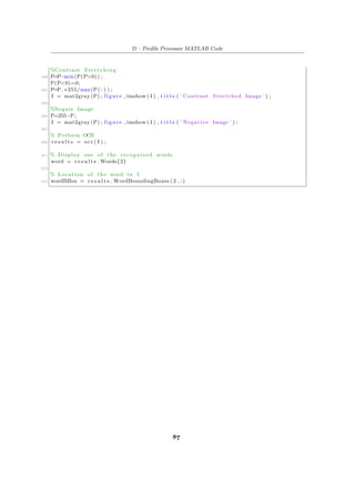 D – Profile Processer MATLAB Code
%Contrast Stretching
199 P=P−min(P(P>0)) ;
P(P<0)=0;
201 P=P. ∗255/max(P( : ) ) ;
I = mat2gray (P) ; figure , imshow ( I ) , t i t l e ( ’ Contrast Stretched Image ’ ) ;
203
%Negate Image
205 P=255−P;
I = mat2gray (P) ; figure , imshow ( I ) , t i t l e ( ’ Negative Image ’ ) ;
207
% Perform OCR
209 r e s u l t s = ocr ( I ) ;
211 % Display one of the recognized words
word = r e s u l t s . Words{2}
213
% Location of the word in I
215 wordBBox = r e s u l t s . WordBoundingBoxes ( 2 , : )
87
 