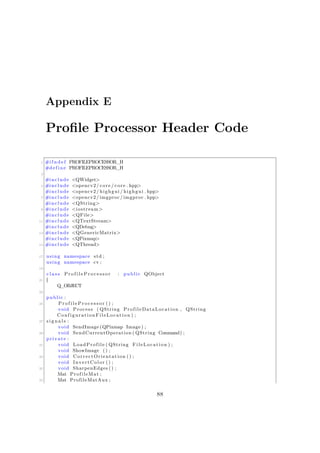 Appendix E
Profile Processor Header Code
1 #i f n d e f PROFILEPROCESSOR_H
#define PROFILEPROCESSOR_H
3
#include <QWidget>
5 #include <opencv2/ core / core . hpp>
#include <opencv2/ highgui / highgui . hpp>
7 #include <opencv2/imgproc/imgproc . hpp>
#include <QString>
9 #include <iostream>
#include <QFile>
11 #include <QTextStream>
#include <QDebug>
13 #include <QGenericMatrix>
#include <QPixmap>
15 #include <QThread>
17 using namespace std ;
using namespace cv ;
19
c l a s s P r o f i l e P r o c e s s o r : public QObject
21 {
Q_OBJECT
23
public :
25 P r o f i l e P r o c e s s o r () ;
void Process ( QString ProfileDataLocation , QString
ConfigurationFileLocation ) ;
27 s i g n a l s :
void SendImage (QPixmap Image ) ;
29 void SendCurrentOperation ( QString Command) ;
private :
31 void LoadProfile ( QString FileLocation ) ;
void ShowImage () ;
33 void CorrectOrientation () ;
void InvertColor () ;
35 void SharpenEdges () ;
Mat ProfileMat ;
37 Mat ProfileMatAux ;
88
 