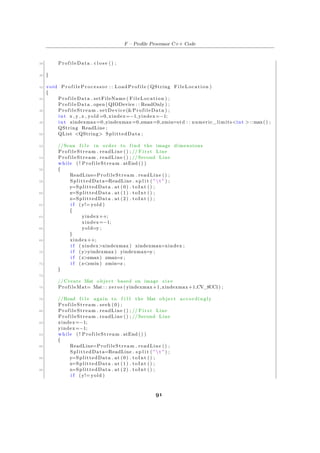 F – Profile Processor C++ Code
38 ProfileData . c l o s e () ;
40 }
42 void P r o f i l e P r o c e s s o r : : LoadProfile ( QString FileLocation )
{
44 ProfileData . setFileName ( FileLocation ) ;
ProfileData . open ( QIODevice : : ReadOnly ) ;
46 ProfileStream . setDevice(&ProfileData ) ;
int x , y , z , yold =0, xindex=−1,yindex=−1;
48 int xindexmax=0,yindexmax=0,zmax=0,zmin=std : : numeric_limits<int >::max() ;
QString ReadLine ;
50 QList <QString> SplittedData ;
52 //Scan f i l e in order to find the image dimensions
ProfileStream . readLine () ; // F i r s t Line
54 ProfileStream . readLine () ; //Second Line
while ( ! ProfileStream . atEnd () )
56 {
ReadLine=ProfileStream . readLine () ;
58 SplittedData=ReadLine . s p l i t ( "  t " ) ;
y=SplittedData . at (0) . toInt () ;
60 x=SplittedData . at (1) . toInt () ;
z=SplittedData . at (2) . toInt () ;
62 i f (y!= yold )
{
64 yindex++;
xindex=−1;
66 yold=y ;
}
68 xindex++;
i f ( xindex>xindexmax ) xindexmax=xindex ;
70 i f (y>yindexmax ) yindexmax=y ;
i f ( z>zmax) zmax=z ;
72 i f ( z<zmin ) zmin=z ;
}
74
// Create Mat object based on image s i z e
76 ProfileMat= Mat : : zeros ( yindexmax+1,xindexmax+1,CV_8UC1) ;
78 //Read f i l e again to f i l l the Mat object accordingly
ProfileStream . seek (0) ;
80 ProfileStream . readLine () ; // F i r s t Line
ProfileStream . readLine () ; //Second Line
82 xindex=−1;
yindex=−1;
84 while ( ! ProfileStream . atEnd () )
{
86 ReadLine=ProfileStream . readLine () ;
SplittedData=ReadLine . s p l i t ( "  t " ) ;
88 y=SplittedData . at (0) . toInt () ;
x=SplittedData . at (1) . toInt () ;
90 z=SplittedData . at (2) . toInt () ;
i f (y!= yold )
91
 