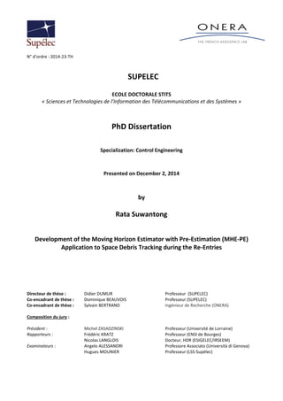 N° d’ordre : 2014-23-TH
SUPELEC
ECOLE DOCTORALE STITS
« Sciences et Technologies de l’Information des Télécommunications et des Systèmes »
PhD Dissertation
Specialization: Control Engineering
Presented on December 2, 2014
by
Rata Suwantong
Development of the Moving Horizon Estimator with Pre-Estimation (MHE-PE)
Application to Space Debris Tracking during the Re-Entries
Directeur de thèse : Didier DUMUR Professeur (SUPELEC)
Co-encadrant de thèse : Dominique BEAUVOIS Professeur (SUPELEC)
Co-encadrant de thèse : Sylvain BERTRAND Ingénieur de Recherche (ONERA)
Composition du jury :
Président : Michel ZASADZINSKI Professeur (Université de Lorraine)
Rapporteurs : Frédéric KRATZ Professeur (ENSI de Bourges)
Nicolas LANGLOIS Docteur, HDR (ESIGELEC/IRSEEM)
Examinateurs : Angelo ALESSANDRI Professore Associato (Università di Genova)
Hugues MOUNIER Professeur (LSS-Supélec)
 