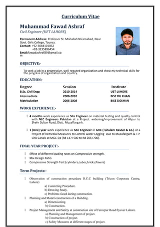 Curriculum Vitae
Muhammad Fawad Ashraf
Civil Engineer (UET LAHORE)
Permanent Address: Professor St. Mohallah Nizamabad, Near
Govt. Girls College, Taunsa.
Contact: +92-3084101062
+92-3235896454
Email:fawadashraf89@gmail.co
m
OBJECTIVE:-
To seek a job in a progressive, well-reputed organization and show my technical skills for
the progress of organization and country.
EDUCATION:-
Degree Session Institute
B.Sc. Civil Engg 2010-2014 UET LAHORE
Intermediate 2008-2010 BISE DG KHAN
Matriculation 2006-2008 BISE DGKHAN
WORK EXPERIENCE:-
 4 months work experience as Site Engineer on material testing and quality control
with NLC Engineers Pakistan at a Project: widening/improvement of Alipur to
Shehr Sultan Road, Distt. Muzaffargarh.
 1 (One) year work experience as Site Engineer in GRC ( Ghulam Rasool & Co.) at a
Project of Remedial Measures to Control water Logging Due to Muzafargarh & T.P
Link Canals at MGC-04 (Rd 147+500 to Rd 206+700).
FINAL YEAR PROJECT:-
 Effect of different loading rates on Compressive strength.
 Mix Design Ratio
 Compressive Strength Test (cylinders,cubes,bricks,Pavers)
Term Projects:-
 Observation of construction procedure R.C.C building (Tricon Corporate Centre,
Lahore)
a) Concreting Procedure.
b) Drawing Study.
c) Problems faced during construction.
 Planning and Model construction of a Building.
a) Dimensioning.
b) Construction.
 Project Management and Safety at construction site of Ferozpur Road flyover Lahore.
a) Planning and Management of project.
b) Construction of project.
c) Safety Measures at different stages of project.
 