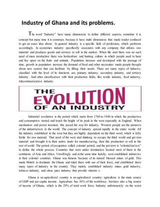 Industry of Ghana and its problems.
The word “Industry” have many dimensions to define different aspects, sometime it is
concept but many time it is construct, because it have multi dimensions that made reader confused
to get an exact idea about. In general industry is a specific field of profession, which performs
accordingly. In economics industry specifically associates with any company that utilizes raw
material and produces goods and services to sell in the market. When life start there was no such
need of mass production there was horticulture and hunting culture in which people used to hunt
and live upon on the fruits and animals. Population increase and developed with the passage of
time, growth in population increase the demand of food and other necessities made people thought
about new system that can facilitate by filling their needs. There are many types of industry,
classified with the level of its functions are; primary industry, secondary industry, and tertiary
industry. And other classification with their production fields, like textile industry, food industry,
telecommunication industry.
Industrial revolution is the period which starts from 1760 to 1840 in which the production
and consumption started and touch the height of its peak in the west especially in England. When
mechanism and power invented, this paved the way for industry. Western people are the pioneers
of the industrialism in the world. The concept of industry spread rapidly in the entire world. All
the industry established in the west but they are highly dependent on the third word, which is fully
fertile for raw material. That need of the west start thinking to occupy the third world and get ram
material and brought it to their native lands for manufacturing, then this production to sell in the
rest of world. The period of occupation called colonial period, and the pet term is “colonialization”
to define the whole process. Countries that were under domination located most of them in the
continents of Asia and Africa. Unwillingly and at the same time luckily, west established industries
in their colonial countries. Ghana was famous because of its natural blessed mines of gold. This
made British to dominate the Ghana and ruled there with use of their force, and established there
many types of industry in the country. They mainly established industry mines gold industry,
tobacco industry, and citrus juice industry that provide vitamin c.
Ghana is an agricultural country is an agricultural country; agriculture is the main source
of GDP and per capita income. Agriculture has 56% of the workforce. Services also a big source
of income of Ghana, which is the 29% of total work force. Industry unfortunately on the worst
 