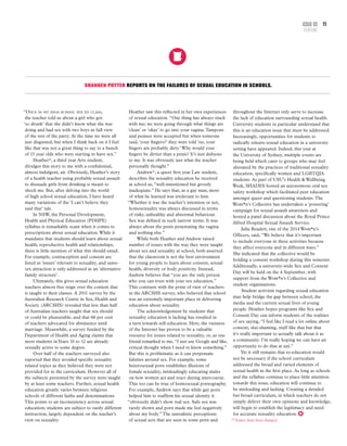 Shannen Potter reports on the failures of sexual education in schools.
“Once in my high school sex ed class,
the teacher told us about a girl who got
‘so drunk’ that she didn’t know what she was
doing and had sex with two boys in full view
of the rest of the party. At the time we were all
just disgusted, but when I think back on it I feel
like that was not a great thing to say to a bunch
of 15 year olds who were starting to have sex.”
Heather*, a third year Arts student,
divulges this story to me with a confidential,
almost indulgent, air. Obviously, Heather’s story
of a health teacher using probable sexual assault
to dissuade girls from drinking is meant to
shock me. But, after delving into the world
of high school sexual education, I have heard
many variations of the ‘I can’t believe they
said that’ tale.
In NSW, the Personal Development,
Health and Physical Education (PDHPE)
syllabus is remarkably scant when it comes to
prescriptions about sexual education.While it
mandates that students should learn about sexual
health, reproductive health and relationships,
there is little mention of what this should entail.
For example, contraception and consent are
listed as ‘issues’ relevant to sexuality, and same-
sex attraction is only addressed as an ‘alternative
family structure’.
Ultimately, this gives sexual education
teachers almost free reign over the content that
is taught to their classes. A 2011 survey by the
Australian Research Centre in Sex, Health and
Society (ARCSHS) revealed that less than half
of Australian teachers taught that sex should
or could be pleasurable, and that 68 per cent
of teachers advocated for abstinence until
marriage. Meanwhile, a survey funded by the
Department of Health and Aging claims that
most students inYears 10 to 12 are already
sexually active to some degree.
Over half of the teachers surveyed also
reported that they avoided specific sexuality
related topics as they believed they were not
provided for in the curriculum. However all of
the subjects presented by the survey were taught
by at least some teachers. Further, sexual health
education greatly varies between religious
schools of different faiths and denominations.
This points to an inconsistency across sexual
education; students are subject to vastly different
instruction, largely dependent on the teacher’s
view on sexuality.
throughout the Internet only serve to increase
the lack of education surrounding sexual health.
University students in particular understand that
this is an education issue that must be addressed.
Increasingly, opportunities for students to
radically relearn sexual education in a university
setting have appeared. Indeed, this year at
the University of Sydney, multiple events are
being held which cater to groups who may feel
alienated by the practices of traditional sexuality
education, specifically women and LGBTQIA
students. As part of USU’s Health & Wellbeing
Week, SHADES hosted an autonomous oral sex
safety workshop which facilitated peer education
amongst queer and questioning students.The
Wom*n’s Collective has undertaken a ‘postering’
campaign for sexual assault awareness and
hosted a panel discussion about the Royal Prince
Alfred Hospital Sexual Assault Service.
Julia Readett, one of the 2014 Wom*n’s
Officers, said, “We believe that it’s important
to include everyone in these activities because
they affect everyone and in different ways.”
She indicated that the collective would be
holding a consent workshop during this semester.
Additionally, a university-wide Sex and Consent
Day will be held on the 4 September, with
support from the Wom*n’s Collective and
student organisations.
Student activism regarding sexual education
may help bridge the gap between school, the
media and the current sexual lives of young
people. Heather hopes programs like Sex and
Consent Day can inform students of the realities
of sex saying, “I feel like I read a lot online about
consent, slut-shaming, stuff like that but that
it’s really important to actually talk about it as
a community. I’m really hoping we can have an
opportunity to do that at uni.”
Yet it still remains that re-education would
not be necessary if the school curriculum
addressed the broad and varied elements of
sexual health in the first place. As long as schools
and the syllabus continue to place little attention
towards this issue, education will continue to
be misleading and lacking. Creating a detailed
but broad curriculum, in which teachers do not
simply deliver their own opinions and knowledge,
will begin to establish the legitimacy and need
for accurate sexuality education.
* Names have been changed.
Heather saw this reflected in her own experiences
of sexual education. “One thing has always stuck
with me; we were going through what things are
‘clean’ or ‘okay’ to go into your vagina.Tampons
and penises were accepted but when someone
said, ‘your fingers?’ they were told ‘no, your
fingers are probably dirty.’Why would your
fingers be dirtier than a penis? It’s just dubious
to me. It was obviously just what the teacher
personally thought.”
Andrew*, a queer first year Law student,
describes the sexuality education he received
at school as, “well-intentioned but grossly
inadequate.” He says that, as a gay man, most
of what he learned was irrelevant to him.
“Whether it was the teacher’s intention or not,
homosexuality was always discussed in terms
of risky, unhealthy and abnormal behaviour.
Sex was defined in such narrow terms. It was
always about the penis penetrating the vagina
and nothing else.”
While both Heather and Andrew raised
number of issues with the way they were taught
about sex and sexuality at school, both asserted
that the classroom is not the best environment
for young people to learn about consent, sexual
health, diversity or body positivity. Instead,
Andrew believes that “you are the only person
who you can trust with your sex education.”
This contrasts with the point of view of teachers
in the ARCSHS survey, who believed that school
was an extremely important place in delivering
education about sexuality.
The acknowledgement by students that
sexuality education is lacking has resulted in
a turn towards self-education. Here, the vastness
of the Internet has proven to be a valuable
resource for issues related to sexuality, or, as one
friend remarked to me, “I just use Google and like,
critical thought when I need to know something.”
But this is problematic as it can perpetuate
falsities around sex. For example, some
heterosexual porn establishes illusions of
female sexuality, misleadingly educating males
on how women act and react during intercourse.
This too can be true of homosexual pornography.
For example, Andrew says that while gay porn
helped him to reaffirm his sexual identity it
“obviously didn’t show real sex. Safe sex was
rarely shown and porn made me feel negatively
about my body.”The unrealistic perceptions
of sexual acts that are seen in some porn and
11Issue 03
FEATURE
 