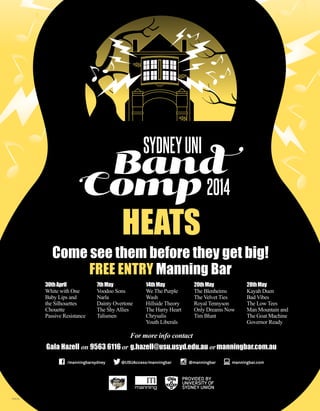 Come see them before they get big!
FREE ENTRY Manning Bar
OPS154
For more info contact
Gala Hazell on 9563 6116 or g.hazell@usu.usyd.edu.au ormanningbar.com.au
HEATS
30thApril
White with One
Baby Lips and
the Silhouettes
Chouette
Passive Resistance
7thMay
Voodoo Sons
Narla
Dainty Overtone
The ShyAllies
Talismen
14thMay
We The Purple
Wash
Hillside Theory
The Harry Heart
Chrysalis
Youth Liberals
20thMay
The Blenheims
The Velvet Ties
Royal Tennyson
Only Dreams Now
Tim Blunt
28thMay
Kayah Duen
Bad Vibes
The Low Tees
Man Mountain and
The Goat Machine
Governor Ready
 